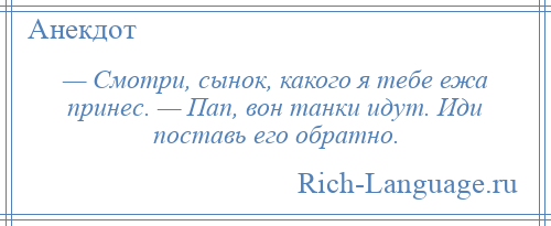 
    — Смотри, сынок, какого я тебе ежа принес. — Пап, вон танки идут. Иди поставь его обратно.