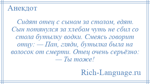 
    Сидят отец с сыном за столом, едят. Сын потянулся за хлебом чуть не сбил со стола бутылку водки. Смеясь говорит отцу: — Пап, гляди, бутылка была на волосок от смерти. Отец очень серьёзно: — Ты тоже!