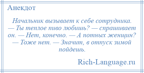 
    Начальник вызывает к себе сотрудника. — Ты теплое пиво любишь? — спрашивает он. — Нет, конечно. — А потных женщин? — Тоже нет. — Значит, в отпуск зимой пойдешь.