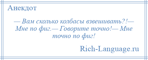 
    — Вам сколько колбасы взвешивать?!— Мне по фиг.— Говорите точно!— Мне точно по фиг!