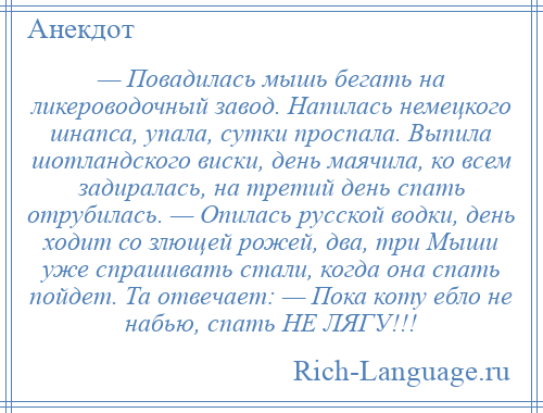 
    — Повадилась мышь бегать на ликероводочный завод. Напилась немецкого шнапса, упала, сутки проспала. Выпила шотландского виски, день маячила, ко всем задиралась, на третий день спать отрубилась. — Опилась русской водки, день ходит со злющей рожей, два, три Мыши уже спрашивать стали, когда она спать пойдет. Та отвечает: — Пока коту ебло не набью, спать НЕ ЛЯГУ!!!