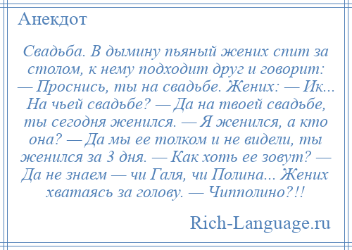 
    Свадьба. В дымину пьяный жених спит за столом, к нему подходит друг и говорит: — Проснись, ты на свадьбе. Жених: — Ик... На чьей свадьбе? — Да на твоей свадьбе, ты сегодня женился. — Я женился, а кто она? — Да мы ее толком и не видели, ты женился за 3 дня. — Как хоть ее зовут? — Да не знаем — чи Галя, чи Полина... Жених хватаясь за голову. — Чипполино?!!