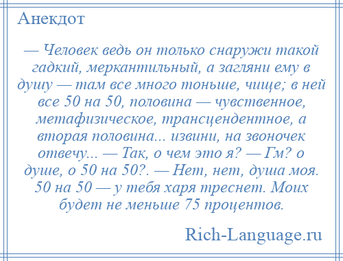 
    — Человек ведь он только снаружи такой гадкий, меркантильный, а загляни ему в душу — там все много тоньше, чище; в ней все 50 на 50, половина — чувственное, метафизическое, трансцендентное, а вторая половина... извини, на звоночек отвечу... — Так, о чем это я? — Гм? о душе, о 50 на 50?. — Нет, нет, душа моя. 50 на 50 — у тебя харя треснет. Моих будет не меньше 75 процентов.