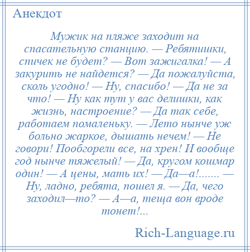 
    Мужик на пляже заходит на спасательную станцию. — Ребятишки, спичек не будет? — Вот зажигалка! — А закурить не найдется? — Да пожалуйста, сколь угодно! — Ну, спасибо! — Да не за что! — Ну как тут у вас делишки, как жизнь, настроение? — Да так себе, работаем помаленьку. — Лето нынче уж больно жаркое, дышать нечем! — Не говори! Пообгорели все, на хрен! И вообще год нынче тяжелый! — Да, кругом кошмар один! — А цены, мать их! — Да—а!....... — Ну, ладно, ребята, пошел я. — Да, чего заходил—то? — А—а, теща вон вроде тонет!...