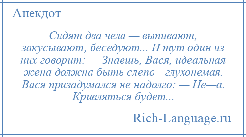 
    Сидят два чела — выпивают, закусывают, беседуют... И тут один из них говорит: — Знаешь, Вася, идеальная жена должна быть слепо—глухонемая. Вася призадумался не надолго: — Не—а. Кривляться будет...
