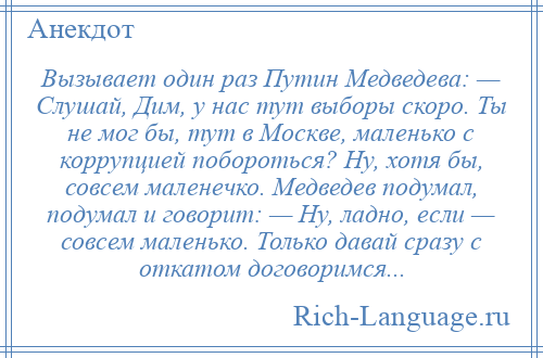 
    Вызывает один раз Путин Медведева: — Слушай, Дим, у нас тут выборы скоро. Ты не мог бы, тут в Москве, маленько с коррупцией побороться? Ну, хотя бы, совсем маленечко. Медведев подумал, подумал и говорит: — Ну, ладно, если — совсем маленько. Только давай сразу с откатом договоримся...