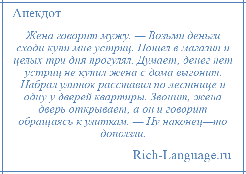 
    Жена говорит мужу. — Возьми деньги сходи купи мне устриц. Пошел в магазин и целых три дня прогулял. Думает, денег нет устриц не купил жена с дома выгонит. Набрал улиток расставил по лестнице и одну у дверей квартиры. Звонит, жена дверь открывает, а он и говорит обращаясь к улиткам. — Ну наконец—то доползли.