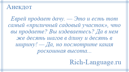 
    Еврей продает дачу. — Это и есть тот самый «приличный садовый участок», что вы продаете? Вы издеваетесь? Да в нем же десять шагов в длину и десять в ширину! — Да, но посмотрите какая роскошная высота...