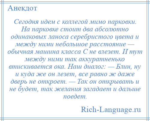 
    Сегодня идем с коллегой мимо парковки. На парковке стоит два абсолютно одинаковых ланоса серебристого цвета и между ними небольшое расстояние — обычная машина класса С не влезет. И тут между ними так аккуратненько втискивается ока. Наш диалог: — Блин, ну и куда же он лезет, все равно ж даже дверь не откроет. — Так он открывать и не будет, так желания загадает и дальше поедет.