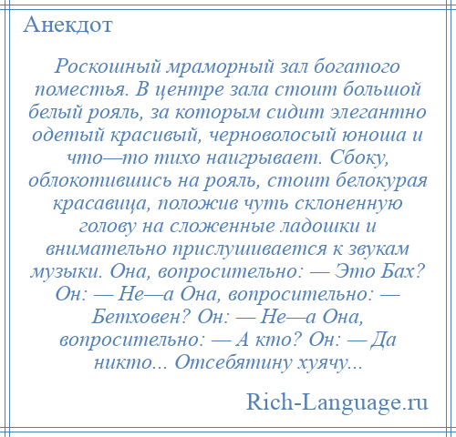 
    Роскошный мраморный зал богатого поместья. В центре зала стоит большой белый рояль, за которым сидит элегантно одетый красивый, черноволосый юноша и что—то тихо наигрывает. Сбоку, облокотившись на рояль, стоит белокурая красавица, положив чуть склоненную голову на сложенные ладошки и внимательно прислушивается к звукам музыки. Она, вопросительно: — Это Бах? Он: — Не—а Она, вопросительно: — Бетховен? Он: — Не—а Она, вопросительно: — А кто? Он: — Да никто... Отсебятину хуячу...