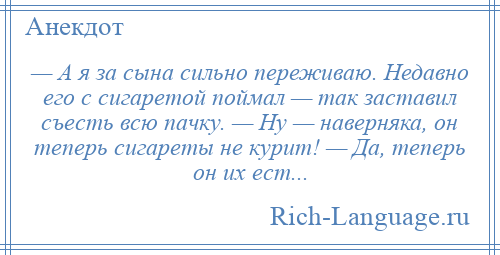 
    — А я за сына сильно переживаю. Недавно его с сигаретой поймал — так заставил съесть всю пачку. — Ну — наверняка, он теперь сигареты не курит! — Да, теперь он их ест...