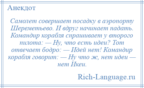
    Самолет совершает посадку в аэропорту Шереметьево. И вдруг начинает падать. Командир корабля спрашивает у второго пилота: — Ну, что есть идеи? Тот отвечает бодро: — Идей нет! Командир корабля говорит: — Ну что ж, нет идеи — нет Икеи.