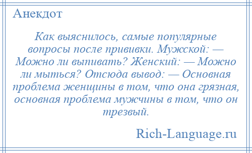 
    Как выяснилось, самые популярные вопросы после прививки. Мужской: — Можно ли выпивать? Женский: — Можно ли мыться? Отсюда вывод: — Основная проблема женщины в том, что она грязная, основная проблема мужчины в том, что он трезвый.