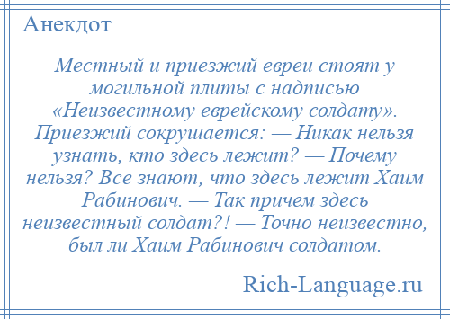 
    Местный и приезжий евреи стоят у могильной плиты с надписью «Неизвестному еврейскому солдату». Приезжий сокрушается: — Никак нельзя узнать, кто здесь лежит? — Почему нельзя? Все знают, что здесь лежит Хаим Рабинович. — Так причем здесь неизвестный солдат?! — Точно неизвестно, был ли Хаим Рабинович солдатом.