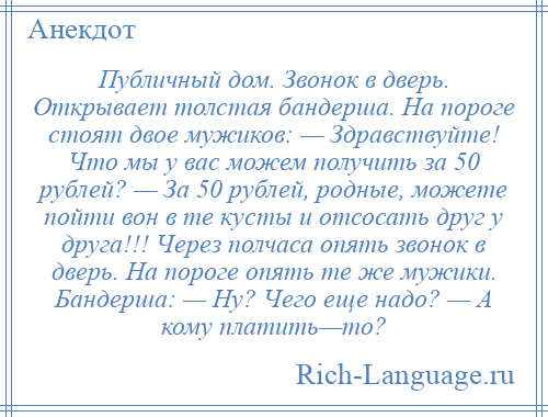 
    Публичный дом. Звонок в дверь. Открывает толстая бандерша. На пороге стоят двое мужиков: — Здравствуйте! Что мы у вас можем получить за 50 рублей? — За 50 рублей, родные, можете пойти вон в те кусты и отсосать друг у друга!!! Через полчаса опять звонок в дверь. На пороге опять те же мужики. Бандерша: — Ну? Чего еще надо? — А кому платить—то?