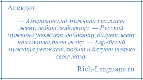 
    — Американский мужчина уважает жену,любит любовницу. — Русский мужчина уважает любовницу,балует жену начальника,бьет жену. — Еврейский мужчина уважает,любит и балует только свою маму.