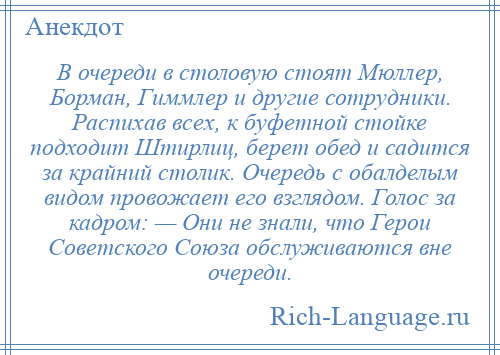 
    В очереди в столовую стоят Мюллер, Борман, Гиммлер и другие сотрудники. Распихав всех, к буфетной стойке подходит Штирлиц, берет обед и садится за крайний столик. Очередь с обалделым видом провожает его взглядом. Голос за кадром: — Они не знали, что Герои Советского Союза обслуживаются вне очереди.