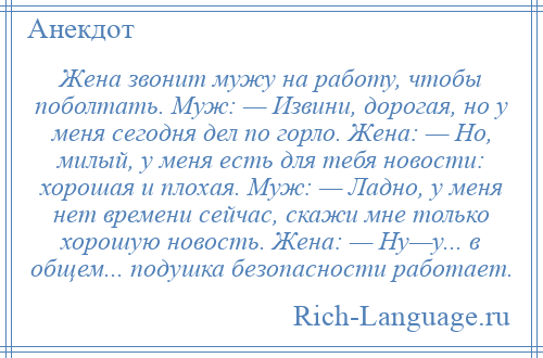 
    Жена звонит мужу на работу, чтобы поболтать. Муж: — Извини, дорогая, но у меня сегодня дел по горло. Жена: — Но, милый, у меня есть для тебя новости: хорошая и плохая. Муж: — Ладно, у меня нет времени сейчас, скажи мне только хорошую новость. Жена: — Ну—у... в общем... подушка безопасности работает.