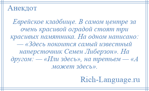 
    Еврейское кладбище. В самом центре за очень красивой оградой стоят три красивых памятника. На одном написано: — «Здесь покоится самый известный наперсточник Семен Либерзон». На другом: — «Или здесь», на третьем — «А может здесь».