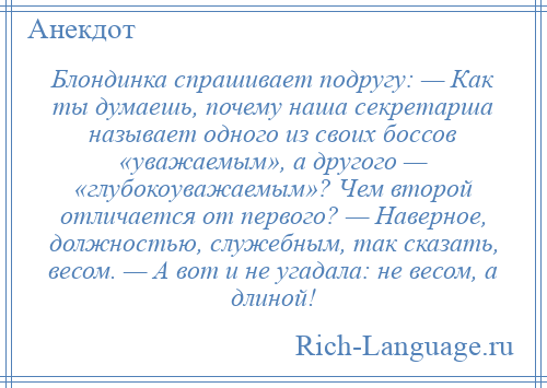 
    Блондинка спрашивает подругу: — Как ты думаешь, почему наша секретарша называет одного из своих боссов «уважаемым», а другого — «глубокоуважаемым»? Чем второй отличается от первого? — Наверное, должностью, служебным, так сказать, весом. — А вот и не угадала: не весом, а длиной!