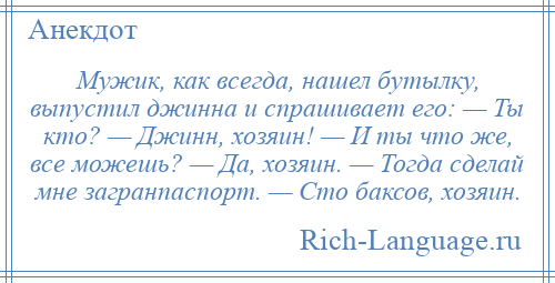
    Мужик, как всегда, нашел бутылку, выпустил джинна и спрашивает его: — Ты кто? — Джинн, хозяин! — И ты что же, все можешь? — Да, хозяин. — Тогда сделай мне загранпаспорт. — Сто баксов, хозяин.