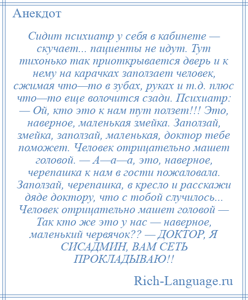 
    Сидит психиатр у себя в кабинете — скучает... пациенты не идут. Тут тихонько так приоткрывается дверь и к нему на карачках заползает человек, сжимая что—то в зубах, руках и т.д. плюс что—то еще волочится сзади. Психиатр: — Ой, кто это к нам тут ползет!!! Это, наверное, маленькая змейка. Заползай, змейка, заползай, маленькая, доктор тебе поможет. Человек отрицательно машет головой. — А—а—а, это, наверное, черепашка к нам в гости пожаловала. Заползай, черепашка, в кресло и расскажи дяде доктору, что с тобой случилось... Человек отрицательно машет головой — Так кто же это у нас — наверное, маленький червячок?? — ДОКТОР, Я СИСАДМИН, ВАМ СЕТЬ ПРОКЛАДЫВАЮ!!