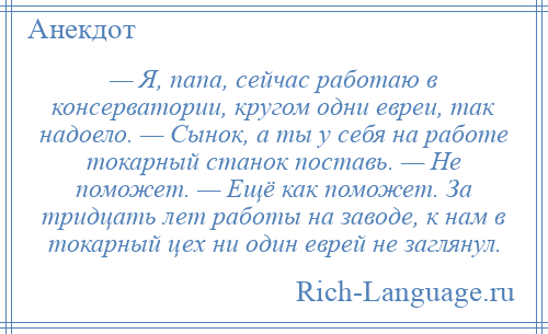 
    — Я, папа, сейчас работаю в консерватории, кругом одни евреи, так надоело. — Сынок, а ты у себя на работе токарный станок поставь. — Не поможет. — Ещё как поможет. За тридцать лет работы на заводе, к нам в токарный цех ни один еврей не заглянул.