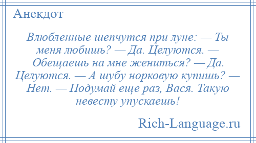 
    Влюбленные шепчутся при луне: — Ты меня любишь? — Да. Целуются. — Обещаешь на мне жениться? — Да. Целуются. — А шубу норковую купишь? — Нет. — Подумай еще раз, Вася. Такую невесту упускаешь!
