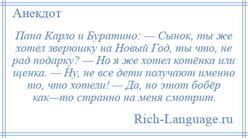 
    Папа Карло и Буратино: — Сынок, ты же хотел зверюшку на Новый Год, ты что, не рад подарку? — Но я же хотел котёнка или щенка. — Ну, не все дети получают именно то, что хотели! — Да, но этот бобёр как—то странно на меня смотрит.