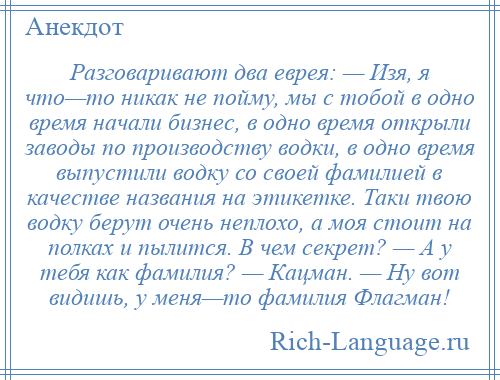 
    Разговаривают два еврея: — Изя, я что—то никак не пойму, мы с тобой в одно время начали бизнес, в одно время открыли заводы по производству водки, в одно время выпустили водку со своей фамилией в качестве названия на этикетке. Таки твою водку берут очень неплохо, а моя стоит на полках и пылится. В чем секрет? — А у тебя как фамилия? — Кацман. — Ну вот видишь, у меня—то фамилия Флагман!