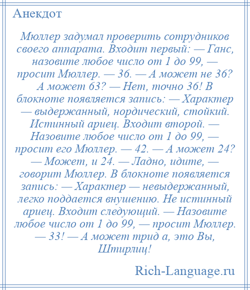 
    Мюллер задумал проверить сотрудников своего аппарата. Входит первый: — Ганс, назовите любое число от 1 до 99, — просит Мюллер. — 36. — А может не 36? А может 63? — Нет, точно 36! В блокноте появляется запись: — Характер — выдержанный, нордический, стойкий. Истинный ариец. Входит второй. — Назовите любое число от 1 до 99, — просит его Мюллер. — 42. — А может 24? — Может, и 24. — Ладно, идите, — говорит Мюллер. В блокноте появляется запись: — Характер — невыдержанный, легко поддается внушению. Не истинный ариец. Входит следующий. — Назовите любое число от 1 до 99, — просит Мюллер. — 33! — А может трид а, это Вы, Штирлиц!