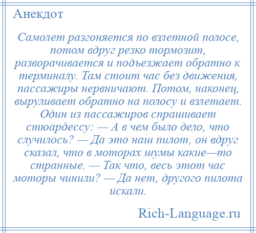 
    Самолет разгоняется по взлетной полосе, потом вдруг резко тормозит, разворачивается и подъезжает обратно к терминалу. Там стоит час без движения, пассажиры нервничают. Потом, наконец, выруливает обратно на полосу и взлетает. Один из пассажиров спрашивает стюардессу: — А в чем было дело, что случилось? — Да это наш пилот, он вдруг сказал, что в моторах шумы какие—то странные. — Так что, весь этот час моторы чинили? — Да нет, другого пилота искали.