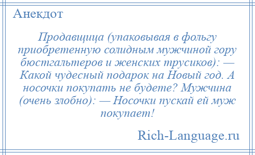 
    Продавщица (упаковывая в фольгу приобретенную солидным мужчиной гору бюстгальтеров и женских трусиков): — Какой чудесный подарок на Новый год. А носочки покупать не будете? Мужчина (очень злобно): — Носочки пускай ей муж покупает!