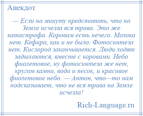 
    — Если на минуту представить, что на Земле исчезла вся трава. Это же катастрофа. Коровам есть нечего. Молока нет. Кефира, как и не было. Фотосинтеза нет. Кислород заканчивается. Люди ходят задыхаются, вместе с коровами. Небо фиолетовое, ну фотосинтеза же нет, кругом камни, вода и песок, и красивое фиолетовое небо. — Антон, что—то нам подсказывает, что не вся трава на Земле исчезла!