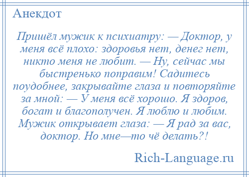 
    Пришёл мужик к психиатру: — Доктор, у меня всё плохо: здоровья нет, денег нет, никто меня не любит. — Ну, сейчас мы быстренько поправим! Садитесь поудобнее, закрывайте глаза и повторяйте за мной: — У меня всё хорошо. Я здоров, богат и благополучен. Я люблю и любим. Мужик открывает глаза: — Я рад за вас, доктор. Но мне—то чё делать?!