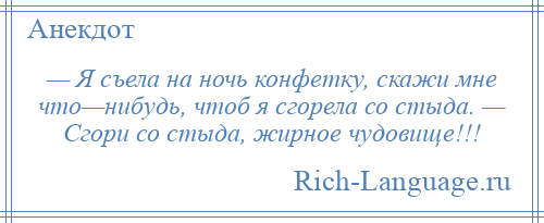 
    — Я съела на ночь конфетку, скажи мне что—нибудь, чтоб я сгорела со стыда. — Сгори со стыда, жирное чудовище!!!