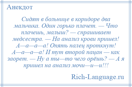 
    Сидят в больнице в коридоре два мальчика. Один горько плачет. — Что плачешь, малыш? — спрашивает медсестра. — На анализ крови пришел! А—а—а—а! Опять палец проткнут! А—а—а—а! И тут второй пацан — как заорет. — Ну а ты—то чего орёшь? — А я пришел на анализ мочи—и—и!!!