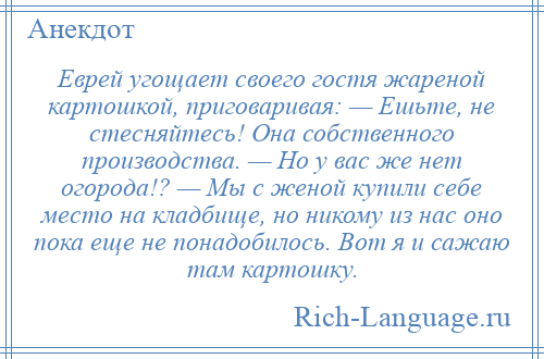 
    Еврей угощает своего гостя жареной картошкой, приговаривая: — Ешьте, не стесняйтесь! Она собственного производства. — Но у вас же нет огорода!? — Мы с женой купили себе место на кладбище, но никому из нас оно пока еще не понадобилось. Вот я и сажаю там картошку.