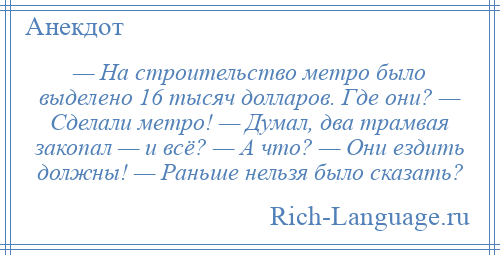 
    — На строительство метро было выделено 16 тысяч долларов. Где они? — Сделали метро! — Думал, два трамвая закопал — и всё? — А что? — Они ездить должны! — Раньше нельзя было сказать?