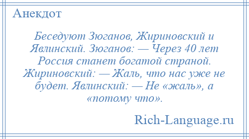 
    Беседуют Зюганов, Жириновский и Явлинский. Зюганов: — Через 40 лет Россия станет богатой страной. Жириновский: — Жаль, что нас уже не будет. Явлинский: — Не «жаль», а «потому что».