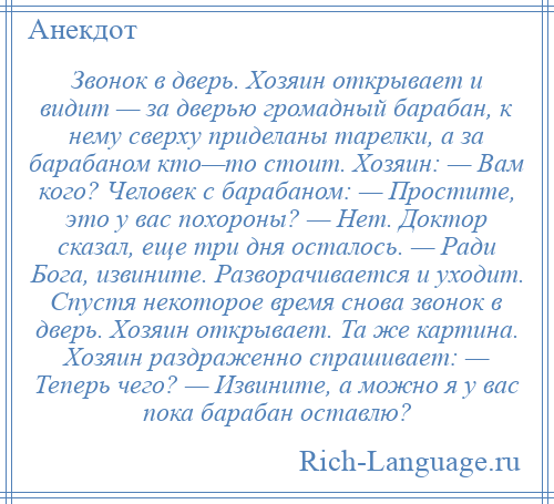 
    Звонок в дверь. Хозяин открывает и видит — за дверью громадный барабан, к нему сверху приделаны тарелки, а за барабаном кто—то стоит. Хозяин: — Вам кого? Человек с барабаном: — Простите, это у вас похороны? — Нет. Доктор сказал, еще три дня осталось. — Ради Бога, извините. Разворачивается и уходит. Спустя некоторое время снова звонок в дверь. Хозяин открывает. Та же картина. Хозяин раздраженно спрашивает: — Теперь чего? — Извините, а можно я у вас пока барабан оставлю?