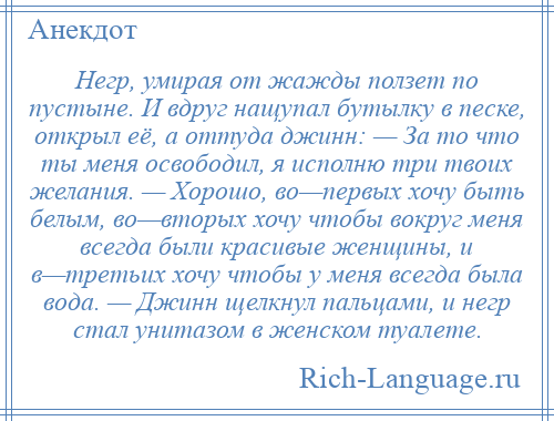 
    Негр, умирая от жажды ползет по пустыне. И вдруг нащупал бутылку в песке, открыл её, а оттуда джинн: — За то что ты меня освободил, я исполню три твоих желания. — Хорошо, во—первых хочу быть белым, во—вторых хочу чтобы вокруг меня всегда были красивые женщины, и в—третьих хочу чтобы у меня всегда была вода. — Джинн щелкнул пальцами, и негр стал унитазом в женском туалете.