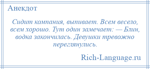 
    Сидит компания, выпивает. Всем весело, всем хорошо. Тут один замечает: — Блин, водка закончилась. Девушки тревожно переглянулись.