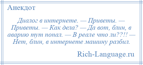 
    Диалог в интернете. — Приветы. — Приветы. — Как дела? — Да вот, блин, в аварию тут попал. — В реале что ли??!! — Нет, блин, в интернете машину разбил.