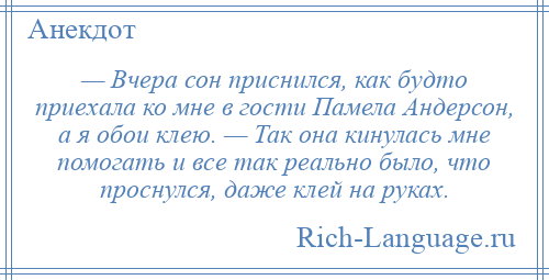 
    — Вчера сон приснился, как будто приехала ко мне в гости Памела Андерсон, а я обои клею. — Так она кинулась мне помогать и все так реально было, что проснулся, даже клей на руках.