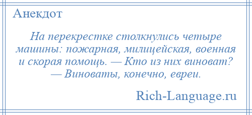 
    На перекрестке столкнулись четыре машины: пожарная, милицейская, военная и скорая помощь. — Кто из них виноват? — Виноваты, конечно, евреи.