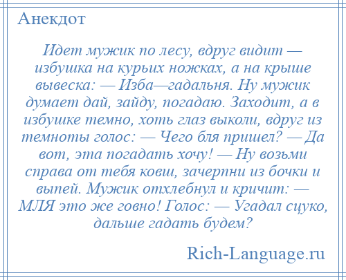 
    Идет мужик по лесу, вдруг видит — избушка на курьих ножках, а на крыше вывеска: — Изба—гадальня. Ну мужик думает дай, зайду, погадаю. Заходит, а в избушке темно, хоть глаз выколи, вдруг из темноты голос: — Чего бля пришел? — Да вот, эта погадать хочу! — Ну возьми справа от тебя ковш, зачерпни из бочки и выпей. Мужик отхлебнул и кричит: — МЛЯ это же говно! Голос: — Угадал сцуко, дальше гадать будем?