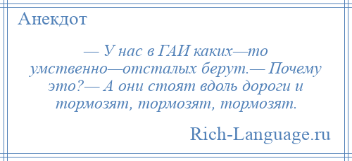 
    — У нас в ГАИ каких—то умственно—отсталых берут.— Почему это?— А они стоят вдоль дороги и тормозят, тормозят, тормозят.