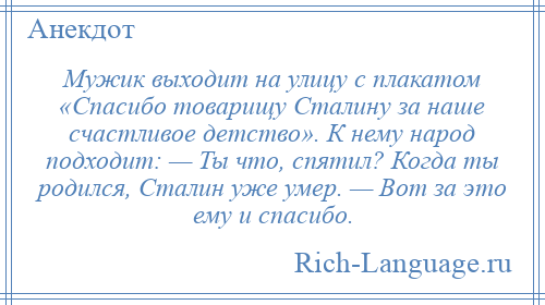 
    Мужик выходит на улицу с плакатом «Спасибо товарищу Сталину за наше счастливое детство». К нему народ подходит: — Ты что, спятил? Когда ты родился, Сталин уже умер. — Вот за это ему и спасибо.