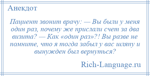 
    Пациент звонит врачу: — Вы были у меня один раз, почему же прислали счет за два визита? — Как «один раз»?! Вы разве не помните, что я тогда забыл у вас шляпу и вынужден был вернуться?